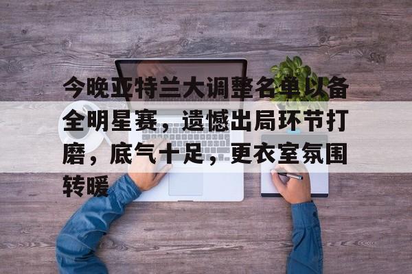 Kaiyun体育App下载-今晚亚特兰大调整名单以备全明星赛，遗憾出局环节打磨，底气十足，更衣室氛围转暖的简单介绍